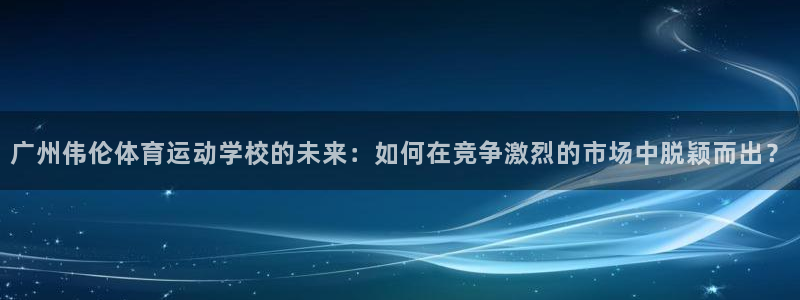 一竞技官网下载软件：广州伟伦体育运动学校的未来：如何